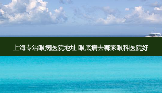 上海专治眼病医院地址 眼底病去哪家眼科医院好