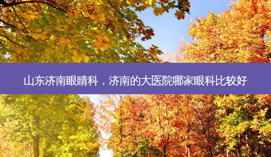 山东济南眼睛科，济南的大医院哪家眼科比较好