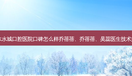 六盘水水城口腔医院口碑怎么样乔蓓蓓、乔蓓蓓、吴蕊医生技术如何？