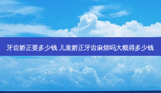 牙齿娇正要多少钱 儿童娇正牙齿麻烦吗大概得多少钱