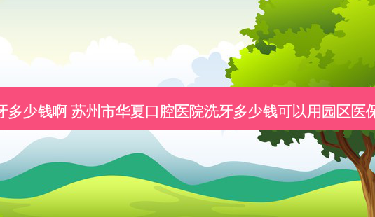 苏州医保洗牙多少钱啊 苏州市华夏口腔医院洗牙多少钱可以用园区医保么自费多少